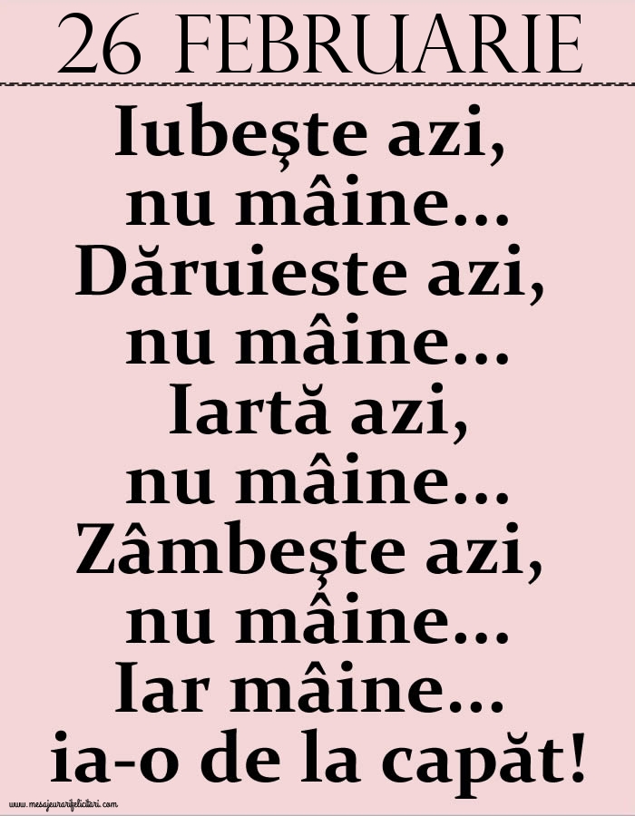 Felicitari de 26 Februarie - 26.Februarie Iubeşte azi, nu mâine. Dăruieste azi, nu mâine. Iartă azi, nu mâine. Zâmbeşte azi, nu mâine. Iar mâine...ia-o de la capăt!