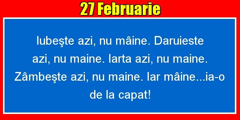 27.Februarie Iubeşte azi, nu mâine. Dăruieste azi, nu mâine. Iartă azi, nu mâine. Zâmbeşte azi, nu mâine. Iar mâine...ia-o de la capăt!