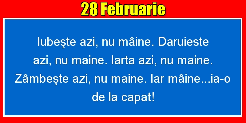 Felicitari de 28 Februarie - 28.Februarie Iubeşte azi, nu mâine. Dăruieste azi, nu mâine. Iartă azi, nu mâine. Zâmbeşte azi, nu mâine. Iar mâine...ia-o de la capăt!