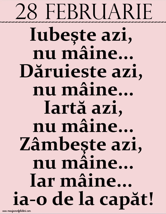 28.Februarie Iubeşte azi, nu mâine. Dăruieste azi, nu mâine. Iartă azi, nu mâine. Zâmbeşte azi, nu mâine. Iar mâine...ia-o de la capăt!