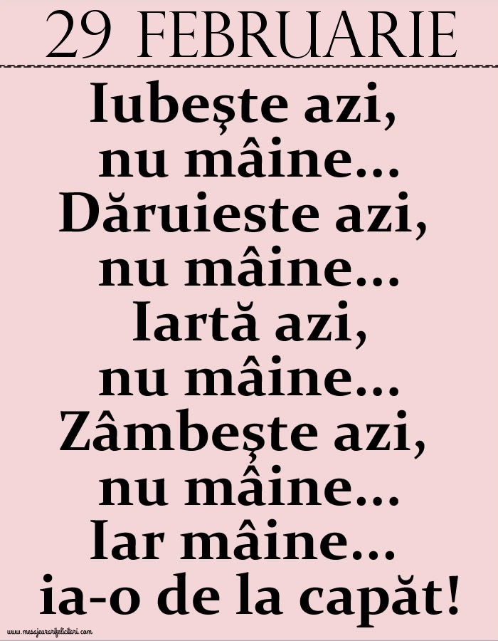 29.Februarie Iubeşte azi, nu mâine. Dăruieste azi, nu mâine. Iartă azi, nu mâine. Zâmbeşte azi, nu mâine. Iar mâine...ia-o de la capăt!