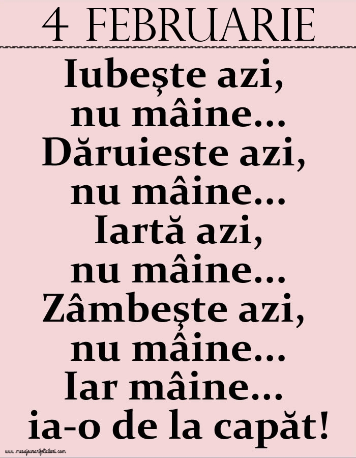 4.Februarie Iubeşte azi, nu mâine. Dăruieste azi, nu mâine. Iartă azi, nu mâine. Zâmbeşte azi, nu mâine. Iar mâine...ia-o de la capăt!