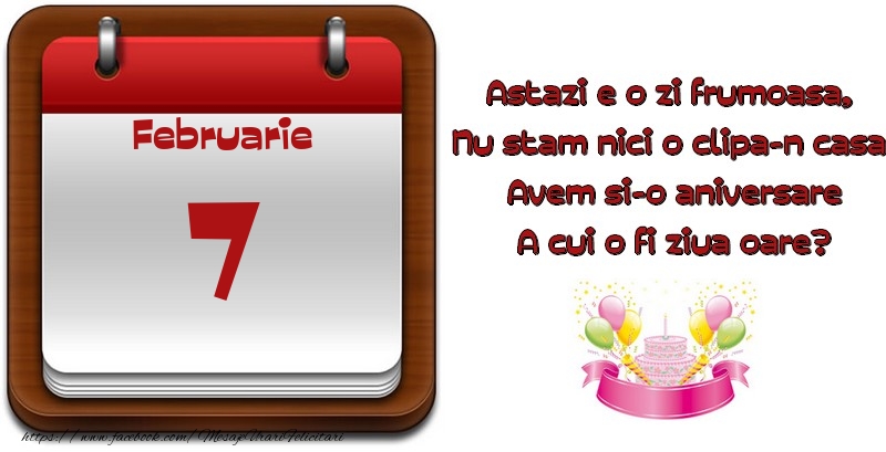 Februarie 7 Astazi e o zi frumoasa,  Nu stam nici o clipa-n casa, Avem si-o aniversare A cui o fi ziua oare?