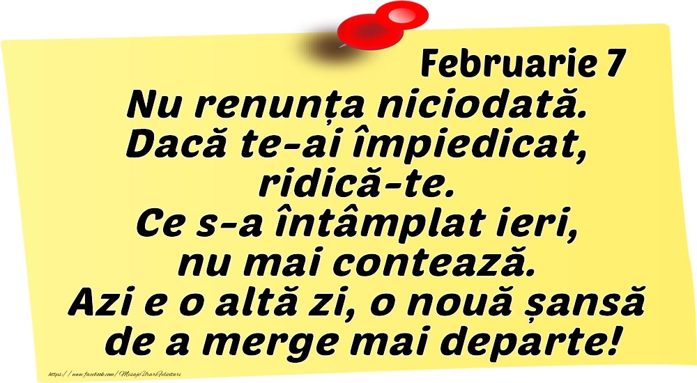 Februarie 7 Nu renunța niciodată. Dacă te-ai împiedicat, ridică-te. Ce s-a întâmplat ieri, nu mai contează. Azi e o altă zi, o nouă șansă de a merge mai departe!