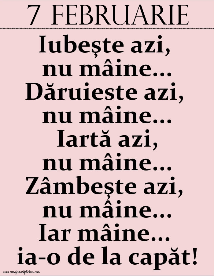 7.Februarie Iubeşte azi, nu mâine. Dăruieste azi, nu mâine. Iartă azi, nu mâine. Zâmbeşte azi, nu mâine. Iar mâine...ia-o de la capăt!
