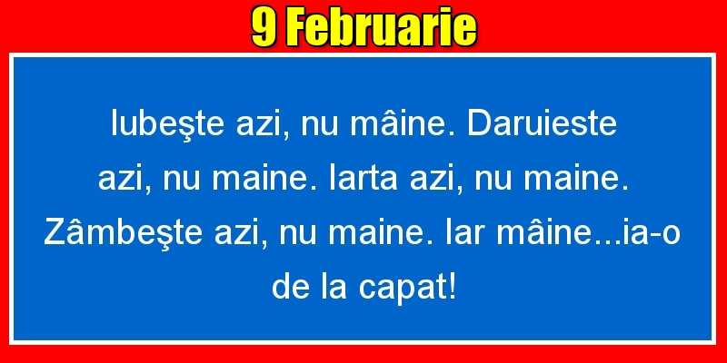 Felicitari de 9 Februarie - 9.Februarie Iubeşte azi, nu mâine. Dăruieste azi, nu mâine. Iartă azi, nu mâine. Zâmbeşte azi, nu mâine. Iar mâine...ia-o de la capăt!