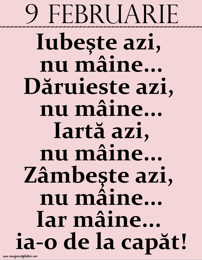 Felicitari de 9 Februarie - 9.Februarie Iubeşte azi, nu mâine. Dăruieste azi, nu mâine. Iartă azi, nu mâine. Zâmbeşte azi, nu mâine. Iar mâine...ia-o de la capăt!