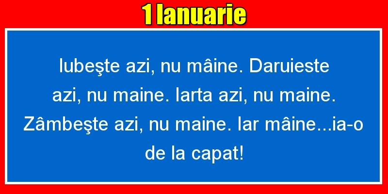 1.Ianuarie Iubeşte azi, nu mâine. Dăruieste azi, nu mâine. Iartă azi, nu mâine. Zâmbeşte azi, nu mâine. Iar mâine...ia-o de la capăt!