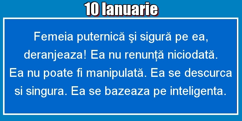 Felicitari de 10 Ianuarie - 10.Ianuarie Femeia puternică şi sigură pe ea, deranjeaza! Ea nu renunţă niciodată. Ea nu poate fi manipulată. Ea se descurca si singura. Ea se bazeaza pe inteligenta.