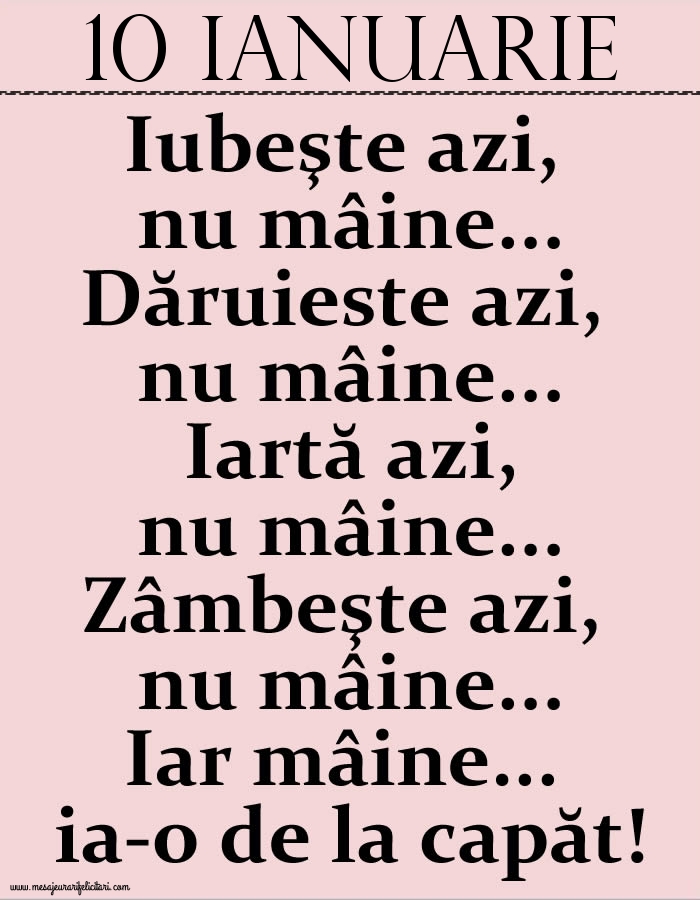 10.Ianuarie Iubeşte azi, nu mâine. Dăruieste azi, nu mâine. Iartă azi, nu mâine. Zâmbeşte azi, nu mâine. Iar mâine...ia-o de la capăt!