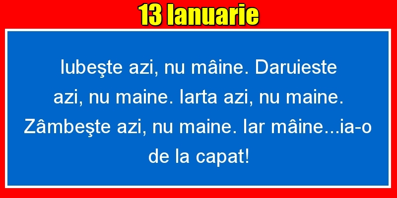 Felicitari de 13 Ianuarie - 13.Ianuarie Iubeşte azi, nu mâine. Dăruieste azi, nu mâine. Iartă azi, nu mâine. Zâmbeşte azi, nu mâine. Iar mâine...ia-o de la capăt!