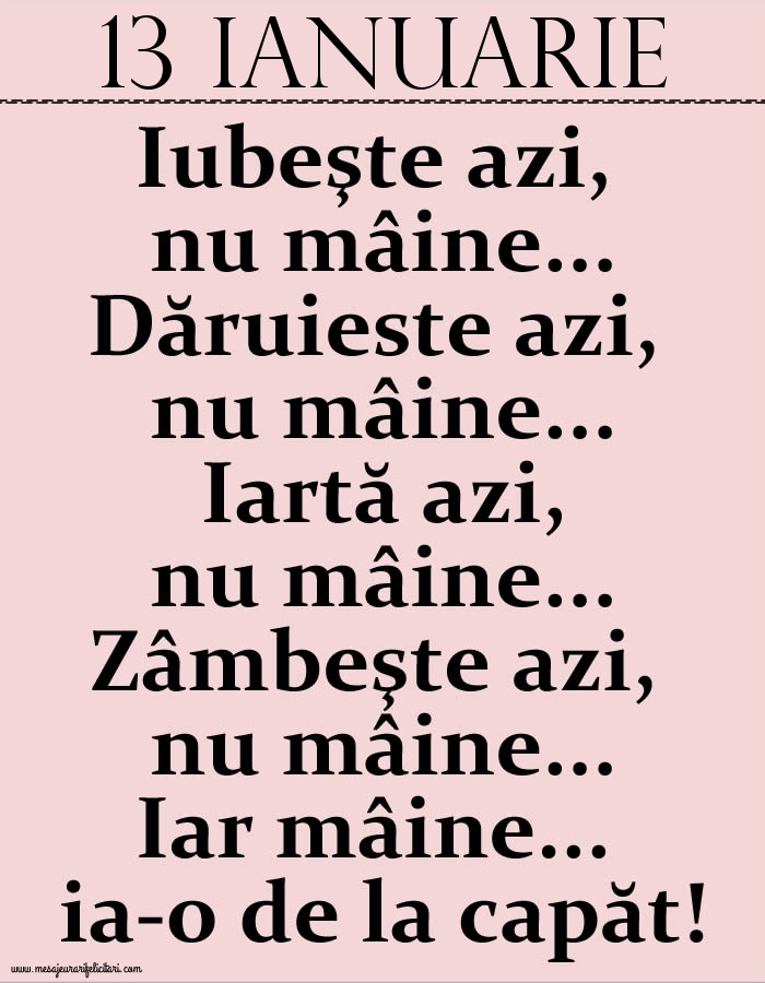13.Ianuarie Iubeşte azi, nu mâine. Dăruieste azi, nu mâine. Iartă azi, nu mâine. Zâmbeşte azi, nu mâine. Iar mâine...ia-o de la capăt!