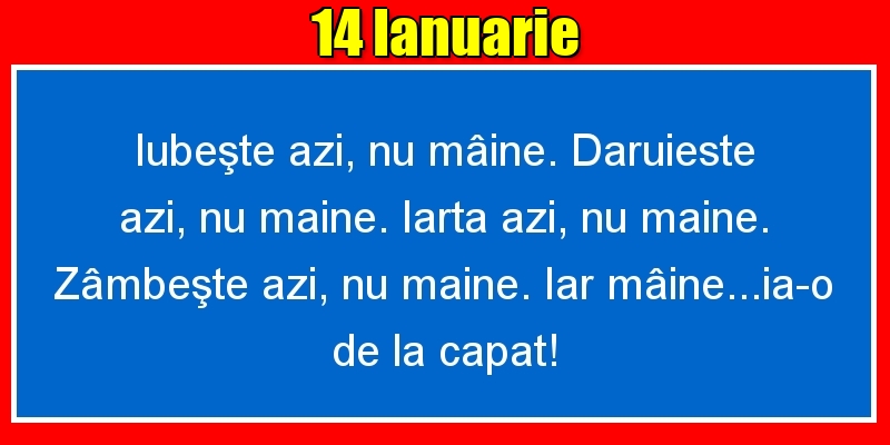 Felicitari de 14 Ianuarie - 14.Ianuarie Iubeşte azi, nu mâine. Dăruieste azi, nu mâine. Iartă azi, nu mâine. Zâmbeşte azi, nu mâine. Iar mâine...ia-o de la capăt!
