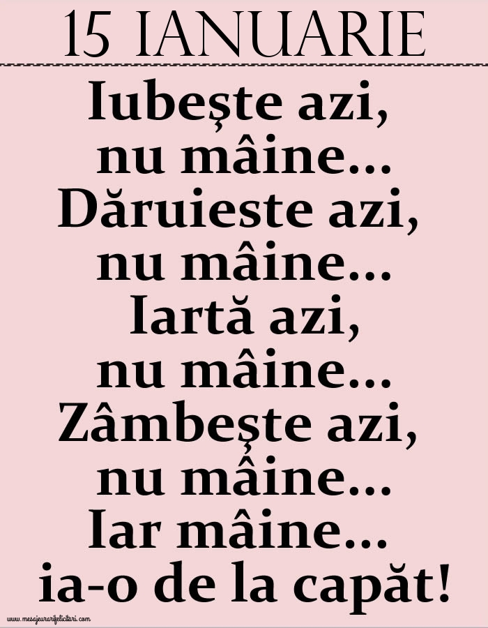 15.Ianuarie Iubeşte azi, nu mâine. Dăruieste azi, nu mâine. Iartă azi, nu mâine. Zâmbeşte azi, nu mâine. Iar mâine...ia-o de la capăt!
