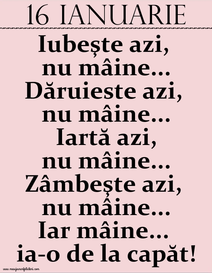 Felicitari de 16 Ianuarie - 16.Ianuarie Iubeşte azi, nu mâine. Dăruieste azi, nu mâine. Iartă azi, nu mâine. Zâmbeşte azi, nu mâine. Iar mâine...ia-o de la capăt!