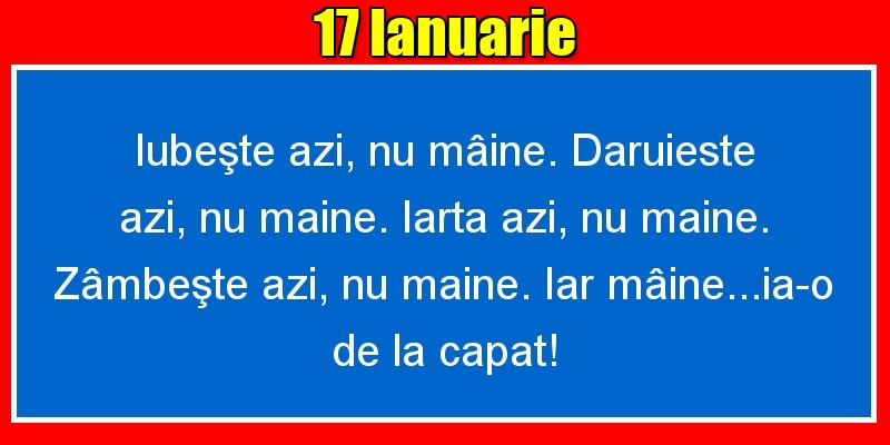 Felicitari de 17 Ianuarie - 17.Ianuarie Iubeşte azi, nu mâine. Dăruieste azi, nu mâine. Iartă azi, nu mâine. Zâmbeşte azi, nu mâine. Iar mâine...ia-o de la capăt!