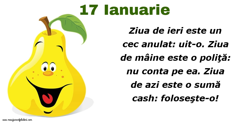 Felicitari de 17 Ianuarie - 17.Ianuarie Ziua de ieri este un cec anulat: uit-o. Ziua de mâine este o poliţă: nu conta pe ea. Ziua de azi este o sumă cash: foloseşte-o!