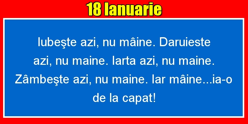 18.Ianuarie Iubeşte azi, nu mâine. Dăruieste azi, nu mâine. Iartă azi, nu mâine. Zâmbeşte azi, nu mâine. Iar mâine...ia-o de la capăt!