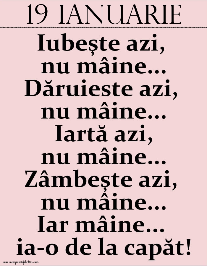 19.Ianuarie Iubeşte azi, nu mâine. Dăruieste azi, nu mâine. Iartă azi, nu mâine. Zâmbeşte azi, nu mâine. Iar mâine...ia-o de la capăt!