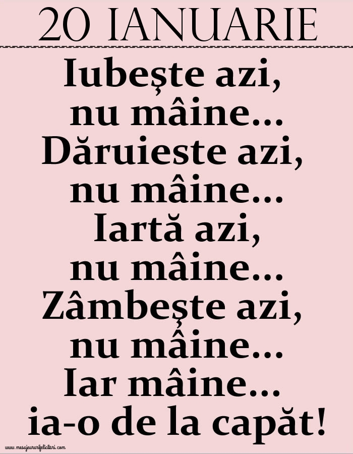 20.Ianuarie Iubeşte azi, nu mâine. Dăruieste azi, nu mâine. Iartă azi, nu mâine. Zâmbeşte azi, nu mâine. Iar mâine...ia-o de la capăt!