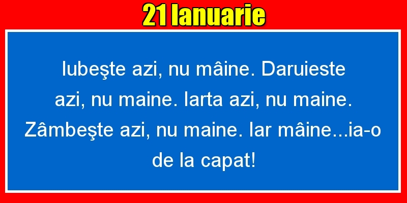21.Ianuarie Iubeşte azi, nu mâine. Dăruieste azi, nu mâine. Iartă azi, nu mâine. Zâmbeşte azi, nu mâine. Iar mâine...ia-o de la capăt!