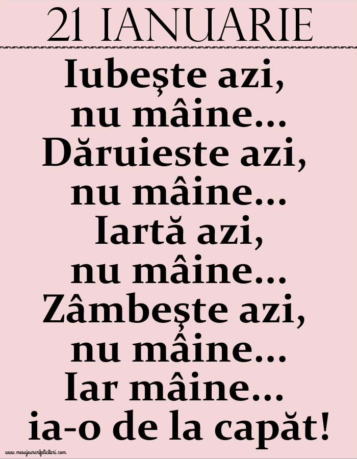 Felicitari de 21 Ianuarie - 21.Ianuarie Iubeşte azi, nu mâine. Dăruieste azi, nu mâine. Iartă azi, nu mâine. Zâmbeşte azi, nu mâine. Iar mâine...ia-o de la capăt!