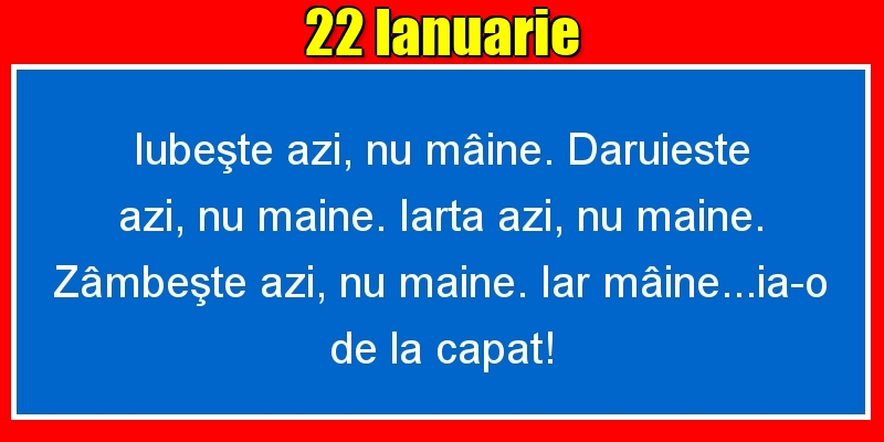 22.Ianuarie Iubeşte azi, nu mâine. Dăruieste azi, nu mâine. Iartă azi, nu mâine. Zâmbeşte azi, nu mâine. Iar mâine...ia-o de la capăt!