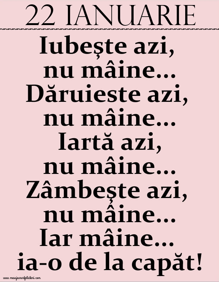 22.Ianuarie Iubeşte azi, nu mâine. Dăruieste azi, nu mâine. Iartă azi, nu mâine. Zâmbeşte azi, nu mâine. Iar mâine...ia-o de la capăt!