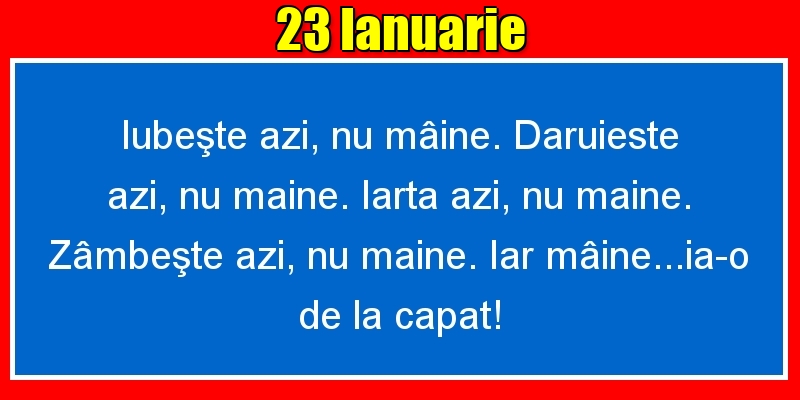 23.Ianuarie Iubeşte azi, nu mâine. Dăruieste azi, nu mâine. Iartă azi, nu mâine. Zâmbeşte azi, nu mâine. Iar mâine...ia-o de la capăt!
