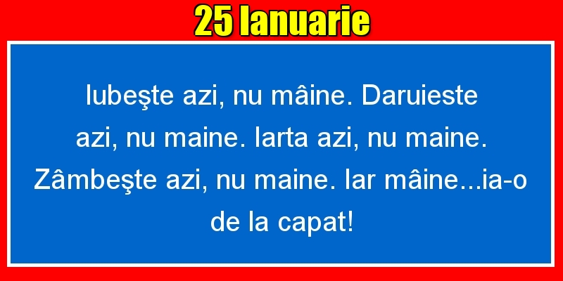 25.Ianuarie Iubeşte azi, nu mâine. Dăruieste azi, nu mâine. Iartă azi, nu mâine. Zâmbeşte azi, nu mâine. Iar mâine...ia-o de la capăt!