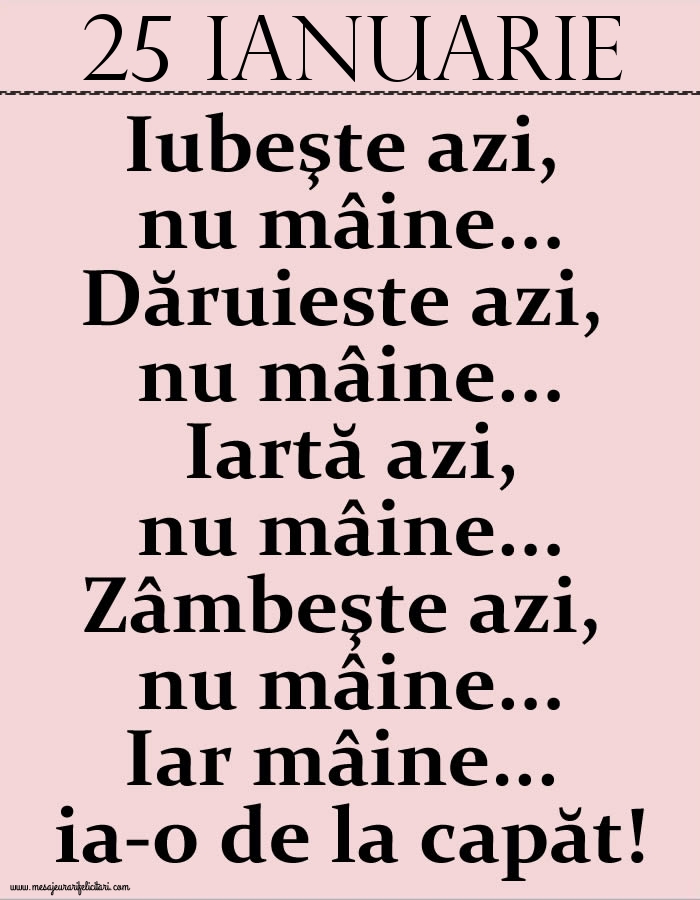 25.Ianuarie Iubeşte azi, nu mâine. Dăruieste azi, nu mâine. Iartă azi, nu mâine. Zâmbeşte azi, nu mâine. Iar mâine...ia-o de la capăt!