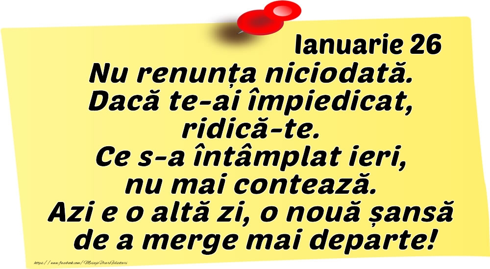 Felicitari de 26 Ianuarie - Ianuarie 26 Nu renunța niciodată. Dacă te-ai împiedicat, ridică-te. Ce s-a întâmplat ieri, nu mai contează. Azi e o altă zi, o nouă șansă de a merge mai departe!