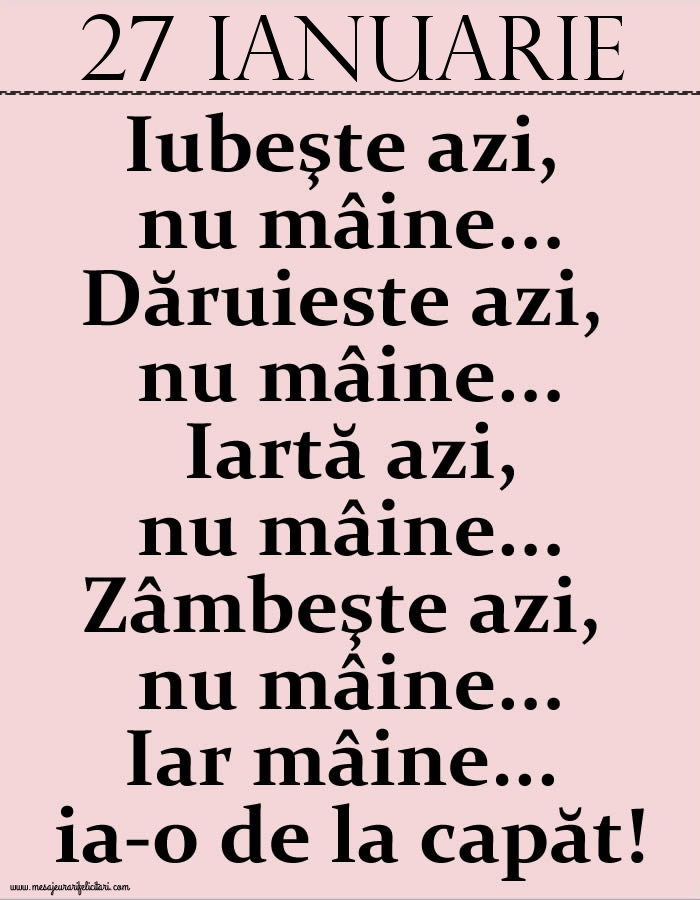 27.Ianuarie Iubeşte azi, nu mâine. Dăruieste azi, nu mâine. Iartă azi, nu mâine. Zâmbeşte azi, nu mâine. Iar mâine...ia-o de la capăt!