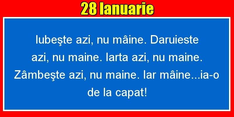 28.Ianuarie Iubeşte azi, nu mâine. Dăruieste azi, nu mâine. Iartă azi, nu mâine. Zâmbeşte azi, nu mâine. Iar mâine...ia-o de la capăt!