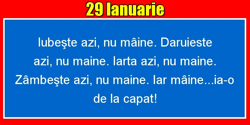 Felicitari de 29 Ianuarie - 29.Ianuarie Iubeşte azi, nu mâine. Dăruieste azi, nu mâine. Iartă azi, nu mâine. Zâmbeşte azi, nu mâine. Iar mâine...ia-o de la capăt!