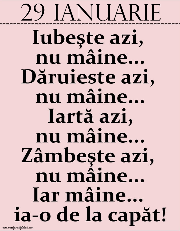 29.Ianuarie Iubeşte azi, nu mâine. Dăruieste azi, nu mâine. Iartă azi, nu mâine. Zâmbeşte azi, nu mâine. Iar mâine...ia-o de la capăt!