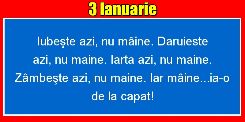 3.Ianuarie Iubeşte azi, nu mâine. Dăruieste azi, nu mâine. Iartă azi, nu mâine. Zâmbeşte azi, nu mâine. Iar mâine...ia-o de la capăt!