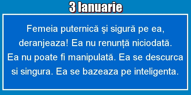 Felicitari de 3 Ianuarie - 3.Ianuarie Femeia puternică şi sigură pe ea, deranjeaza! Ea nu renunţă niciodată. Ea nu poate fi manipulată. Ea se descurca si singura. Ea se bazeaza pe inteligenta.