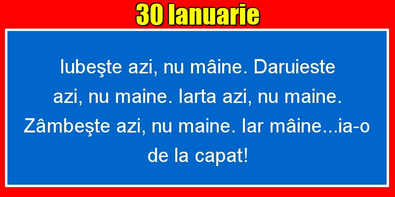 30.Ianuarie Iubeşte azi, nu mâine. Dăruieste azi, nu mâine. Iartă azi, nu mâine. Zâmbeşte azi, nu mâine. Iar mâine...ia-o de la capăt!
