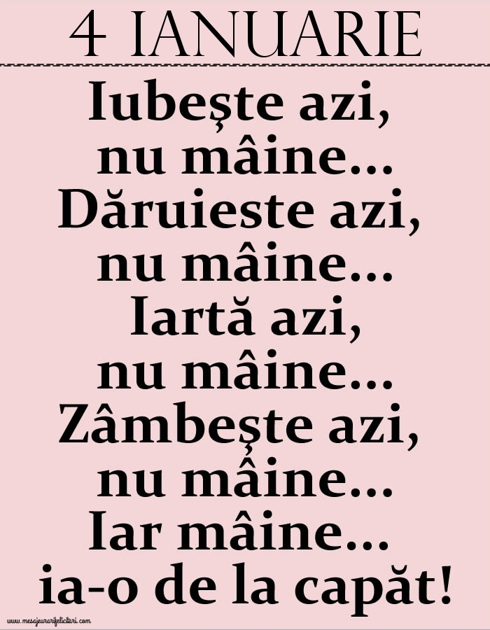 Felicitari de 4 Ianuarie - 4.Ianuarie Iubeşte azi, nu mâine. Dăruieste azi, nu mâine. Iartă azi, nu mâine. Zâmbeşte azi, nu mâine. Iar mâine...ia-o de la capăt!
