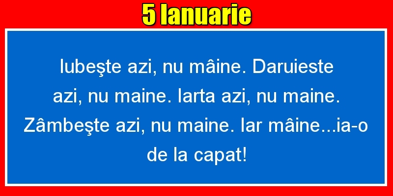 Felicitari de 5 Ianuarie - 5.Ianuarie Iubeşte azi, nu mâine. Dăruieste azi, nu mâine. Iartă azi, nu mâine. Zâmbeşte azi, nu mâine. Iar mâine...ia-o de la capăt!