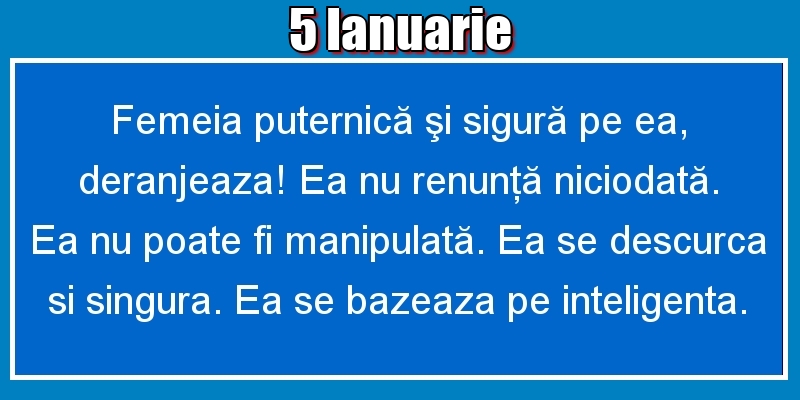 Felicitari de 5 Ianuarie - 5.Ianuarie Femeia puternică şi sigură pe ea, deranjeaza! Ea nu renunţă niciodată. Ea nu poate fi manipulată. Ea se descurca si singura. Ea se bazeaza pe inteligenta.