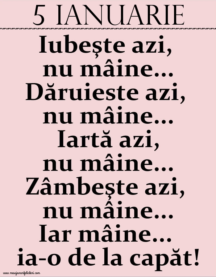 5.Ianuarie Iubeşte azi, nu mâine. Dăruieste azi, nu mâine. Iartă azi, nu mâine. Zâmbeşte azi, nu mâine. Iar mâine...ia-o de la capăt!