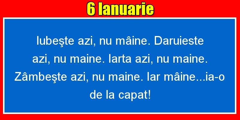 6.Ianuarie Iubeşte azi, nu mâine. Dăruieste azi, nu mâine. Iartă azi, nu mâine. Zâmbeşte azi, nu mâine. Iar mâine...ia-o de la capăt!