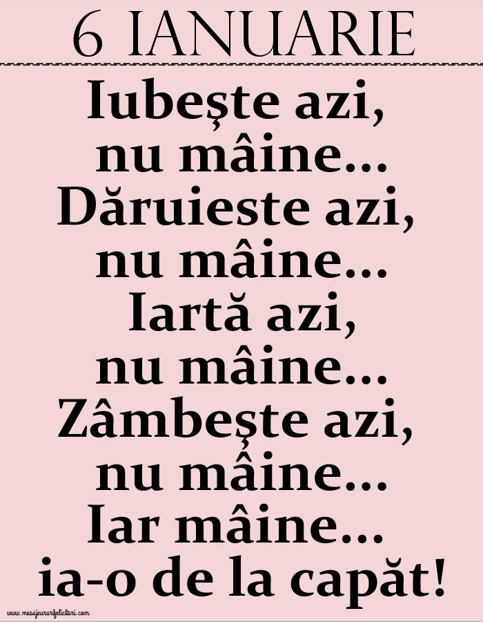 Felicitari de 6 Ianuarie - 6.Ianuarie Iubeşte azi, nu mâine. Dăruieste azi, nu mâine. Iartă azi, nu mâine. Zâmbeşte azi, nu mâine. Iar mâine...ia-o de la capăt!