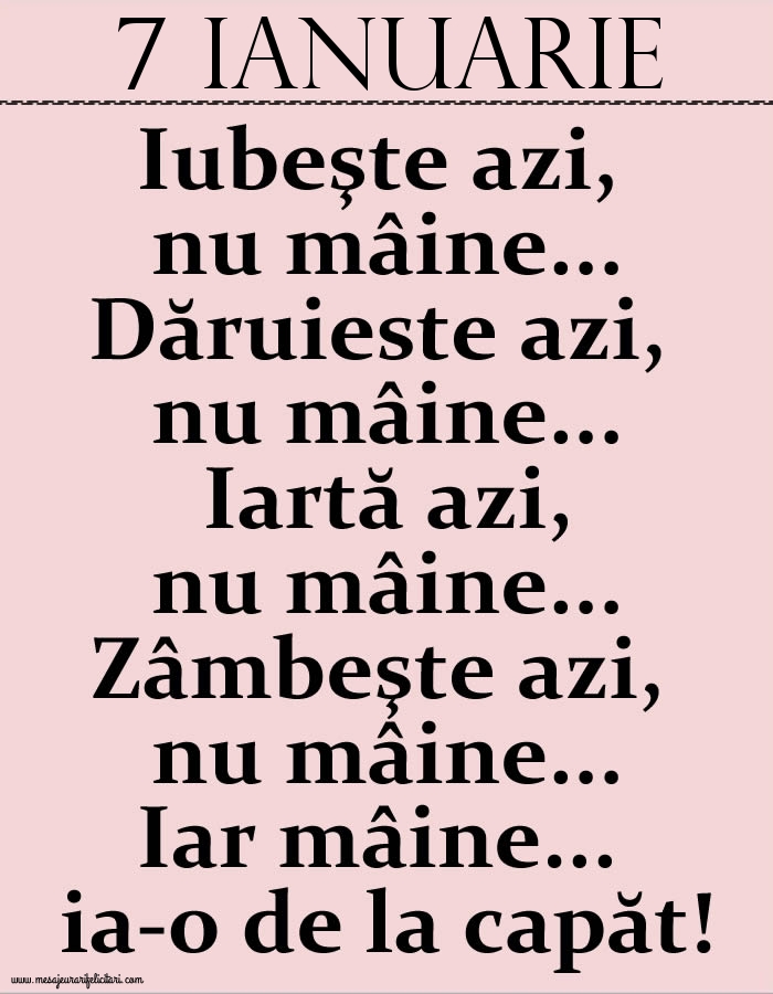 7.Ianuarie Iubeşte azi, nu mâine. Dăruieste azi, nu mâine. Iartă azi, nu mâine. Zâmbeşte azi, nu mâine. Iar mâine...ia-o de la capăt!