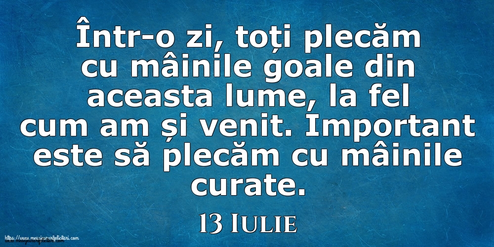 Mesajul zilei 13 Iulie Într-o zi, toți plecăm cu mâinile goale din aceasta lume, la fel cum am și venit. Important este să plecăm cu mâinile curate.