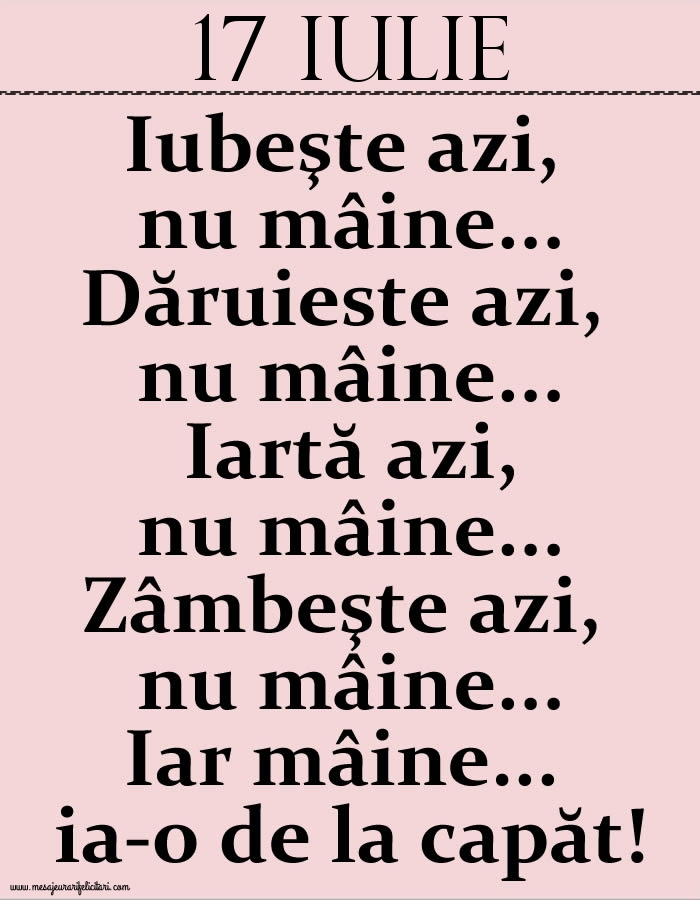 17.Iulie Iubeşte azi, nu mâine. Dăruieste azi, nu mâine. Iartă azi, nu mâine. Zâmbeşte azi, nu mâine. Iar mâine...ia-o de la capăt!