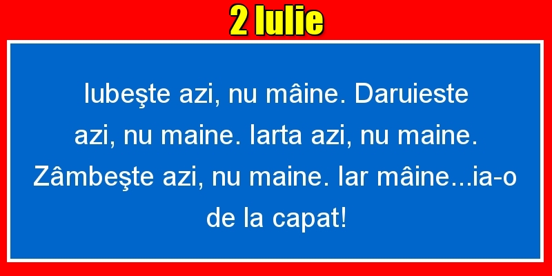Felicitari de 2 Iulie - 2.Iulie Iubeşte azi, nu mâine. Dăruieste azi, nu mâine. Iartă azi, nu mâine. Zâmbeşte azi, nu mâine. Iar mâine...ia-o de la capăt!