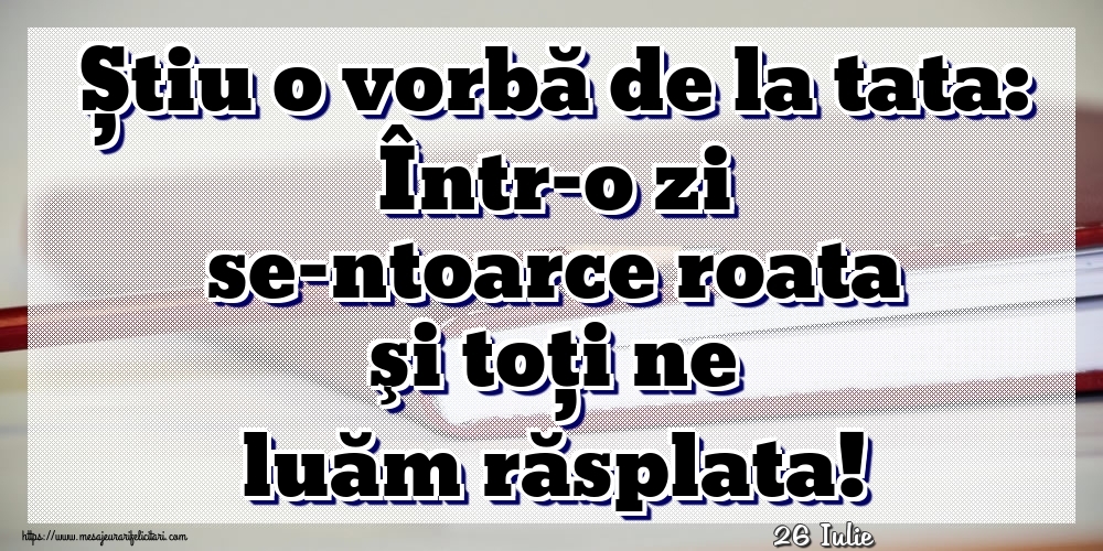 Felicitari de 26 Iulie - 26 Iulie - Știu o vorbă de la tata: Într-o zi se-ntoarce roata şi toţi ne luăm răsplata!